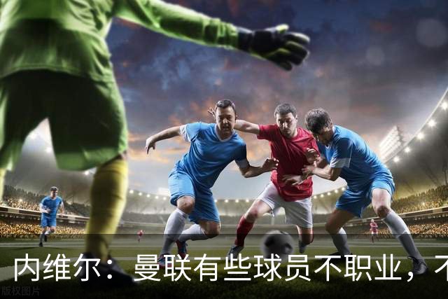 内维尔：曼联有些球员不职业，不能总让卡里克背锅