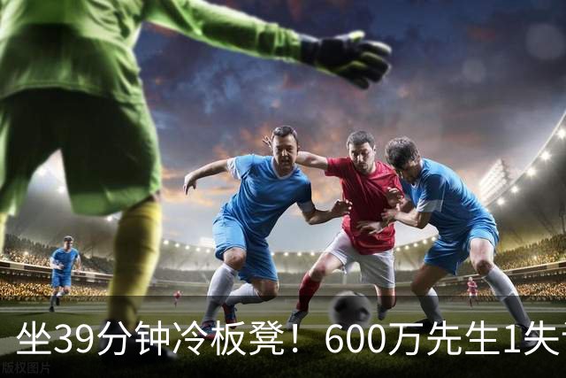 坐39分钟冷板凳！600万先生1失误1被盖1犯规，1分钟填满负面数据栏