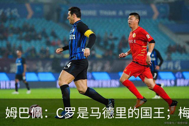 姆巴佩：C罗是马德里的国王；梅西是独一无二的顶级球员