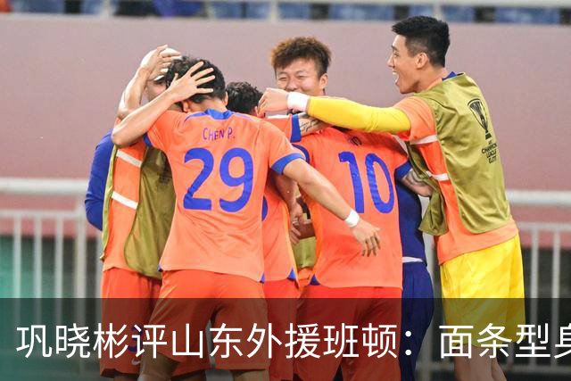巩晓彬评山东外援班顿：面条型身材，对抗比较差