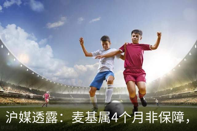 沪媒透露：麦基属4个月非保障，现阶段首要任务寻找顶级护框大外