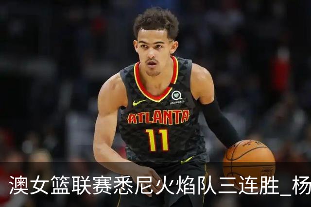 澳女篮联赛悉尼火焰队三连胜 杨舒予首发未得分