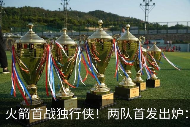 火箭首战独行侠！两队首发出炉：范乔丹+欧文双双复出，弗拉格对位杜兰特，申京战双塔