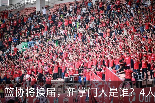 篮协将换届，新掌门人是谁？4人呼声最高，姚明在列，配3个副会长