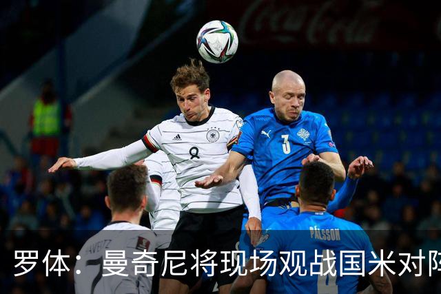 罗体：曼奇尼将现场观战国米对阵佛罗伦萨，考察国脚候选人