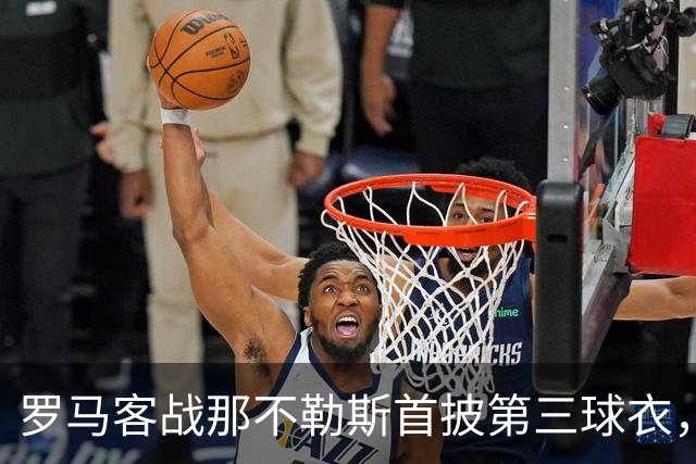 罗马客战那不勒斯首披第三球衣，阵容多处轮换