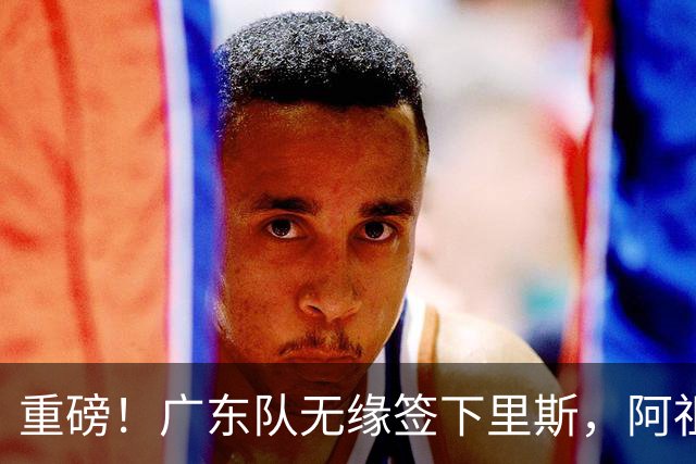 重磅！广东队无缘签下里斯，阿祖布克将打满整个赛季？