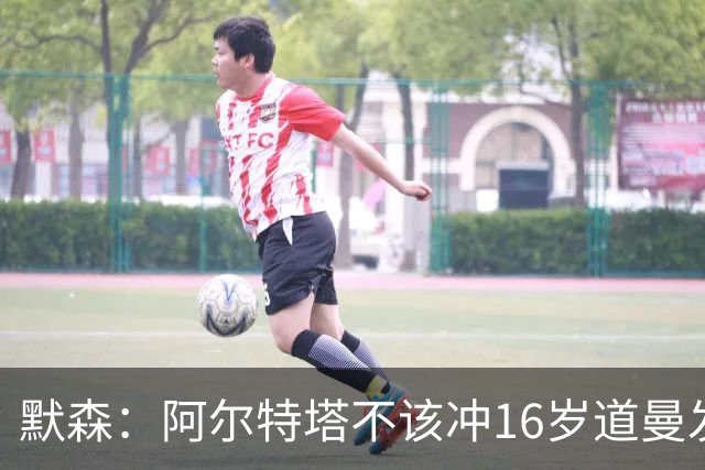 默森：阿尔特塔不该冲16岁道曼发火，他还是个孩子