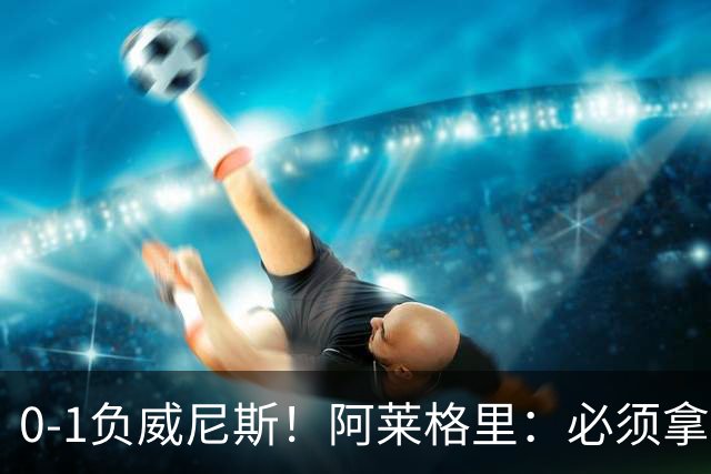 0-1负威尼斯！阿莱格里：必须拿出怒火，用实际行动来扭转局面